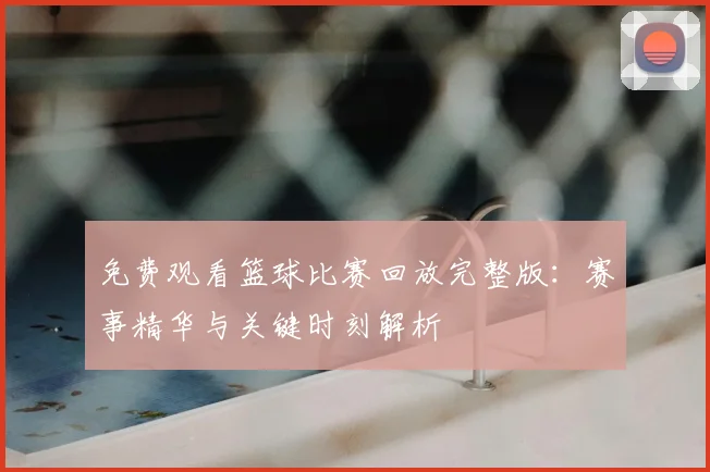 免费观看篮球比赛回放完整版：赛事精华与关键时刻解析