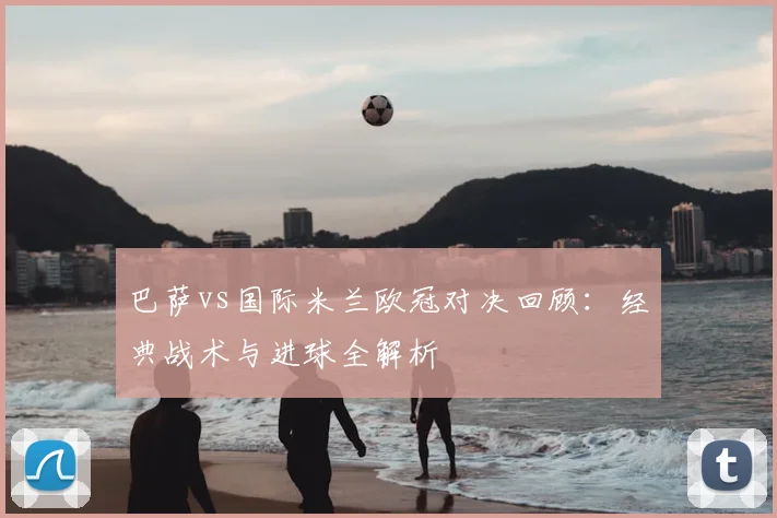 巴萨vs国际米兰欧冠对决回顾：经典战术与进球全解析