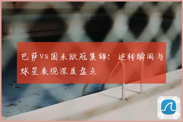 巴萨vs国米欧冠集锦：逆转瞬间与球星表现深度盘点