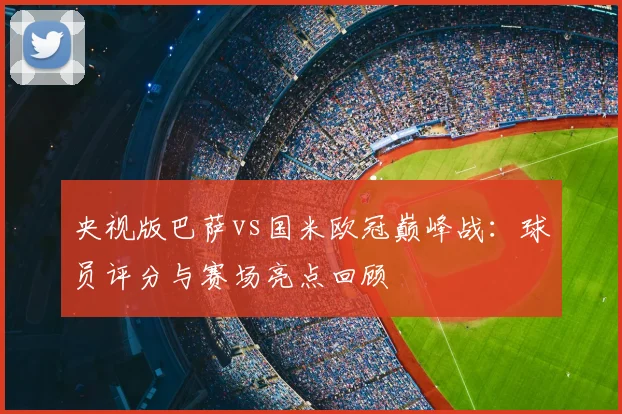 央视版巴萨vs国米欧冠巅峰战：球员评分与赛场亮点回顾