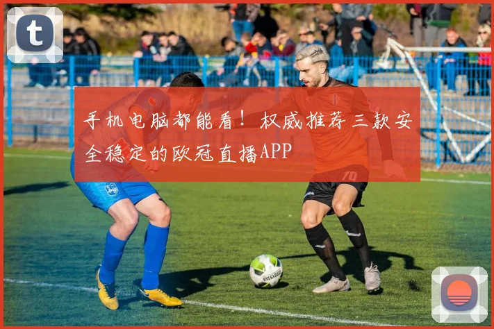 手机电脑都能看！权威推荐三款安全稳定的欧冠直播APP