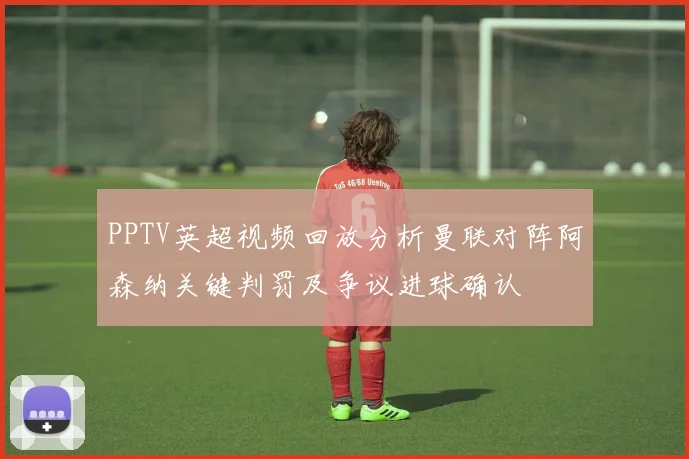 PPTV英超视频回放分析曼联对阵阿森纳关键判罚及争议进球确认